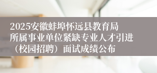 2025安徽蚌埠怀远县教育局所属事业单位紧缺专业人才引进（校园招聘）面试成绩公布
