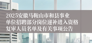 2025安徽马鞍山市和县事业单位招聘部分岗位递补进入资格复审人员名单及有关事项公告