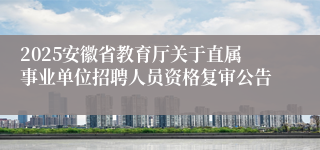 2025安徽省教育厅关于直属事业单位招聘人员资格复审公告