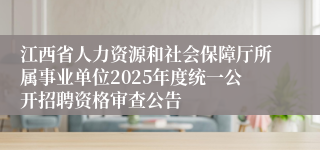 江西省人力资源和社会保障厅所属事业单位2025年度统一公开招聘资格审查公告