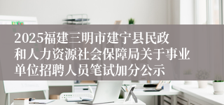 2025福建三明市建宁县民政和人力资源社会保障局关于事业单位招聘人员笔试加分公示