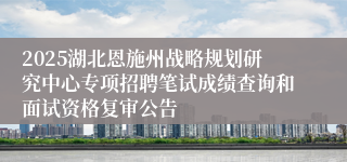 2025湖北恩施州战略规划研究中心专项招聘笔试成绩查询和面试资格复审公告