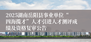 2025湖南岳阳县事业单位“四海揽才”人才引进人才测评成绩及资格复审公告