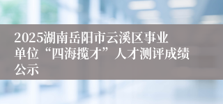 2025湖南岳阳市云溪区事业单位“四海揽才”人才测评成绩公示