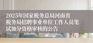 2025年国家税务总局河南省税务局招聘事业单位工作人员笔试加分资格审核的公告