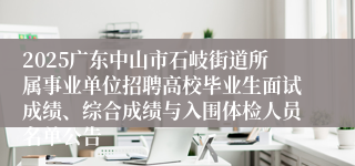 2025广东中山市石岐街道所属事业单位招聘高校毕业生面试成绩、综合成绩与入围体检人员名单公告