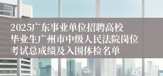 2025广东事业单位招聘高校毕业生广州市中级人民法院岗位考试总成绩及入围体检名单