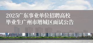 2025广东事业单位招聘高校毕业生广州市增城区面试公告