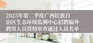 2025年第二季度广西壮族自治区生态环境监测中心招聘编外聘用人员资格审查通过人员名单及面试公告