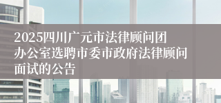 2025四川广元市法律顾问团办公室选聘市委市政府法律顾问面试的公告