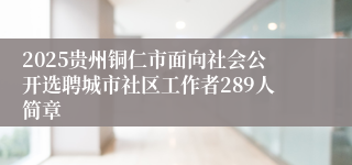 2025贵州铜仁市面向社会公开选聘城市社区工作者289人简章