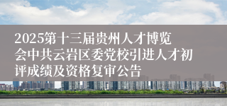 2025第十三届贵州人才博览会中共云岩区委党校引进人才初评成绩及资格复审公告