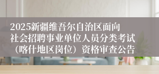 2025新疆维吾尔自治区面向社会招聘事业单位人员分类考试（喀什地区岗位）资格审查公告