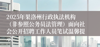 2025年果洛州行政执法机构（非参照公务员法管理）面向社会公开招聘工作人员笔试温馨提示