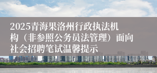 2025青海果洛州行政执法机构（非参照公务员法管理）面向社会招聘笔试温馨提示