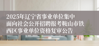 2025年辽宁省事业单位集中面向社会公开招聘报考鞍山市铁西区事业单位资格复审公告