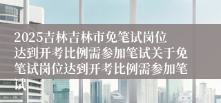 2025吉林吉林市免笔试岗位达到开考比例需参加笔试关于免笔试岗位达到开考比例需参加笔试