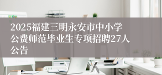 2025福建三明永安市中小学公费师范毕业生专项招聘27人公告
