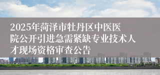 2025年菏泽市牡丹区中医医院公开引进急需紧缺专业技术人才现场资格审查公告