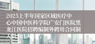 2025上半年国家区域医疗中心中国中医科学院广安门医院黑龙江医院招聘编制外聘用合同制人员261人公告