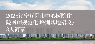 2025辽宁辽阳市中心医院住院医师规范化 培训基地招收73人简章