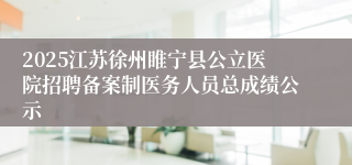 2025江苏徐州睢宁县公立医院招聘备案制医务人员总成绩公示