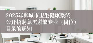 2025年聊城市卫生健康系统公开招聘急需紧缺专业（岗位）目录的通知