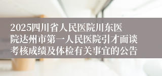 2025四川省人民医院川东医院达州市第一人民医院引才面谈考核成绩及体检有关事宜的公告