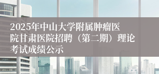 2025年中山大学附属肿瘤医院甘肃医院招聘（第二期）理论考试成绩公示