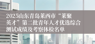 2025山东青岛莱西市“莱聚英才”第二批青年人才优选综合测试成绩及考察体检名单