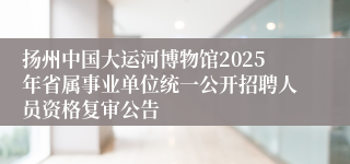 扬州中国大运河博物馆2025年省属事业单位统一公开招聘人员资格复审公告