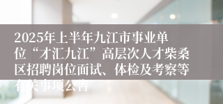2025年上半年九江市事业单位“才汇九江”高层次人才柴桑区招聘岗位面试、体检及考察等有关事项公告