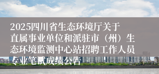2025四川省生态环境厅关于直属事业单位和派驻市（州）生态环境监测中心站招聘工作人员专业笔试成绩公告