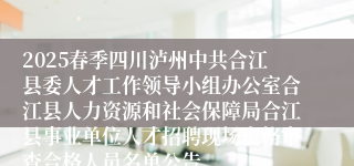 2025春季四川泸州中共合江县委人才工作领导小组办公室合江县人力资源和社会保障局合江县事业单位人才招聘现场资格审查合格人员名单公告