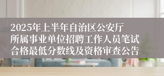 2025年上半年自治区公安厅所属事业单位招聘工作人员笔试合格最低分数线及资格审查公告