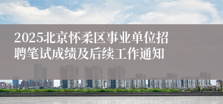 2025北京怀柔区事业单位招聘笔试成绩及后续工作通知