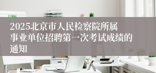 2025北京市人民检察院所属事业单位招聘第一次考试成绩的通知