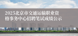 2025北京市交通运输职业资格事务中心招聘笔试成绩公示 