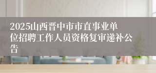 2025山西晋中市市直事业单位招聘工作人员资格复审递补公告