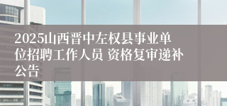 2025山西晋中左权县事业单位招聘工作人员 资格复审递补公告