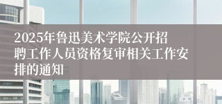 2025年鲁迅美术学院公开招聘工作人员资格复审相关工作安排的通知