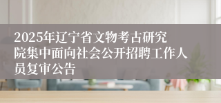 2025年辽宁省文物考古研究院集中面向社会公开招聘工作人员复审公告