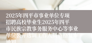 2025年四平市事业单位专项招聘高校毕业生2025年四平市民族宗教事务服务中心等事业单位公开选调工作人员资格复审通知