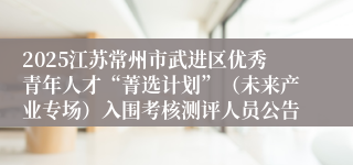 2025江苏常州市武进区优秀青年人才“菁选计划”（未来产业专场）入围考核测评人员公告