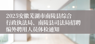 2025安徽芜湖市南陵县综合行政执法局、南陵县司法局招聘编外聘用人员体检通知