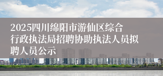 2025四川绵阳市游仙区综合行政执法局招聘协助执法人员拟聘人员公示