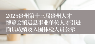 2025贵州第十三届贵州人才博览会镇远县事业单位人才引进面试成绩及入围体检人员公示