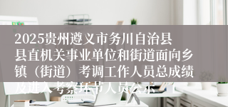 2025贵州遵义市务川自治县县直机关事业单位和街道面向乡镇（街道）考调工作人员总成绩及进入考察环节人员公示