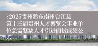 ?2025贵州黔东南州台江县第十三届贵州人才博览会事业单位急需紧缺人才引进面试成绩公示