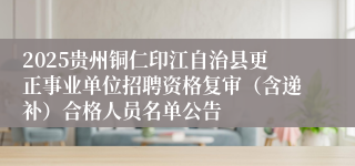 2025贵州铜仁印江自治县更正事业单位招聘资格复审（含递补）合格人员名单公告
